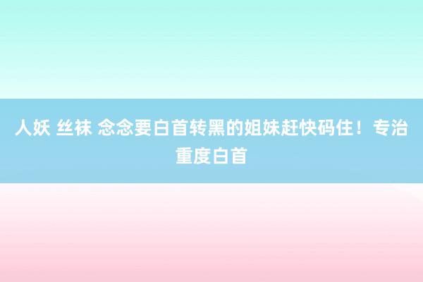 人妖 丝袜 念念要白首转黑的姐妹赶快码住!专治重度白首