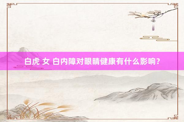 白虎 女 白内障对眼睛健康有什么影响？