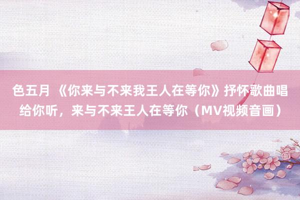 色五月 《你来与不来我王人在等你》抒怀歌曲唱给你听，来与不来王人在等你（MV视频音画）