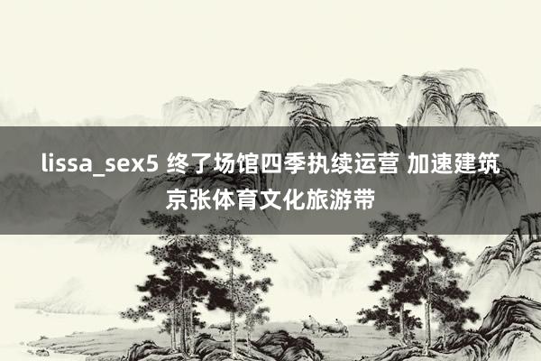 lissa_sex5 终了场馆四季执续运营 加速建筑京张体育文化旅游带
