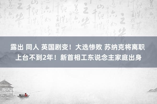 露出 同人 英国剧变！大选惨败 苏纳克将离职 上台不到2年！新首相工东说念主家庭出身
