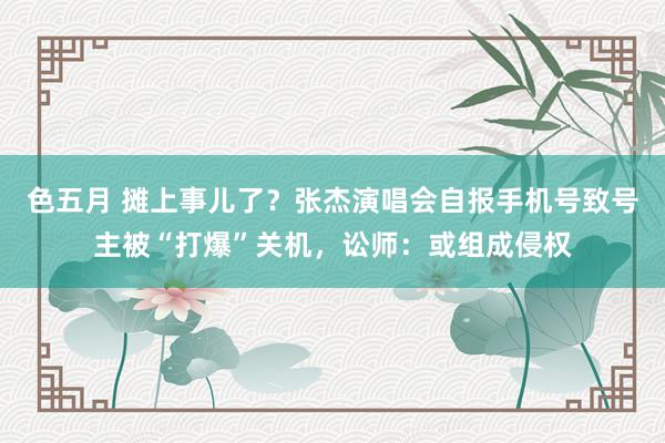 色五月 摊上事儿了？张杰演唱会自报手机号致号主被“打爆”关机，讼师：或组成侵权