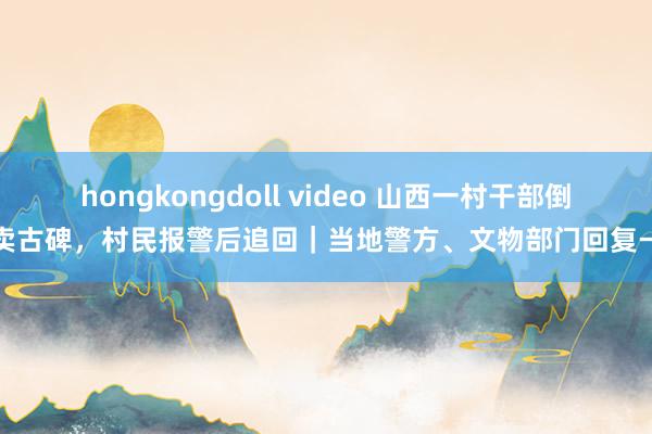 hongkongdoll video 山西一村干部倒卖古碑，村民报警后追回｜当地警方、文物部门回复→