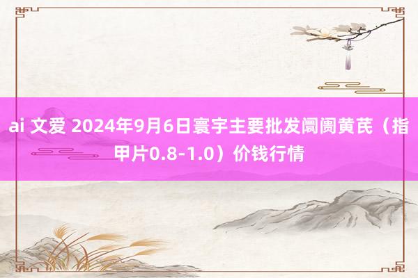 ai 文爱 2024年9月6日寰宇主要批发阛阓黄芪（指甲片0.8-1.0）价钱行情
