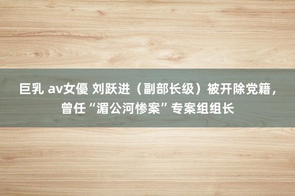 巨乳 av女優 刘跃进（副部长级）被开除党籍，曾任“湄公河惨案”专案组组长