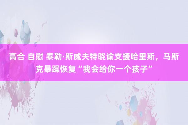 高合 自慰 泰勒·斯威夫特晓谕支援哈里斯，马斯克暴躁恢复“我会给你一个孩子”