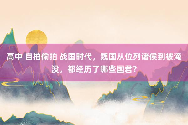 高中 自拍偷拍 战国时代，魏国从位列诸侯到被淹没，都经历了哪些国君？
