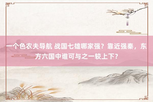 一个色农夫导航 战国七雄哪家强？靠近强秦，东方六国中谁可与之一较上下？