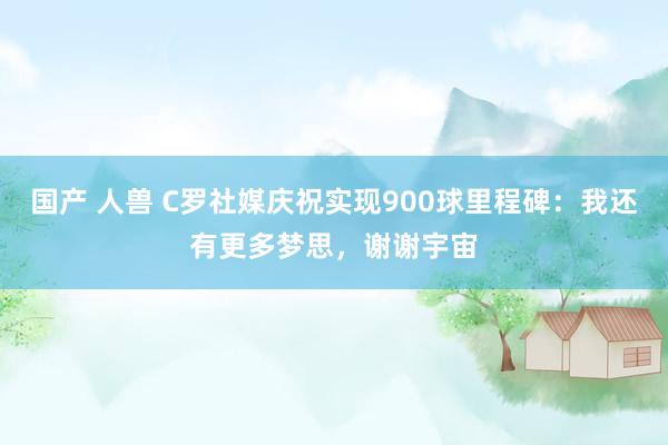 国产 人兽 C罗社媒庆祝实现900球里程碑：我还有更多梦思，谢谢宇宙