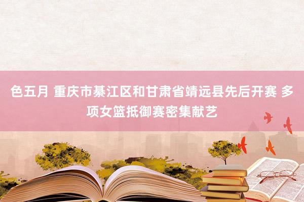 色五月 重庆市綦江区和甘肃省靖远县先后开赛 多项女篮抵御赛密集献艺