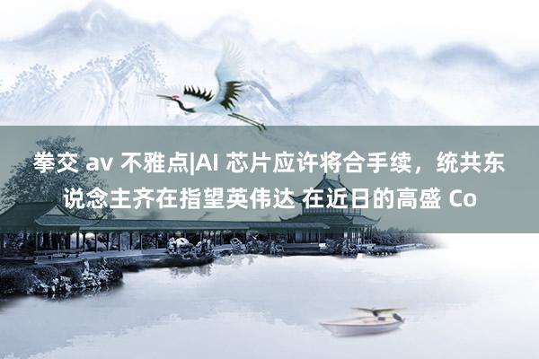 拳交 av 不雅点|AI 芯片应许将合手续，统共东说念主齐在指望英伟达 在近日的高盛 Co