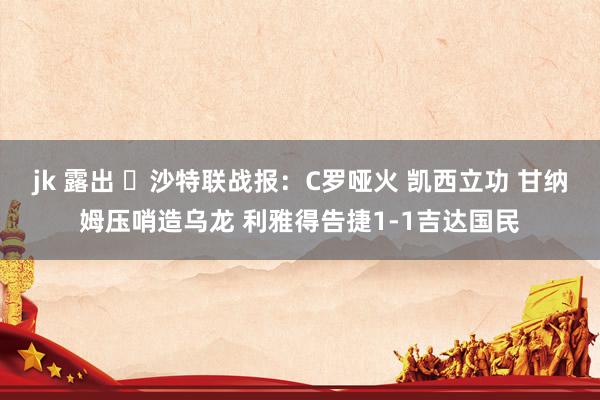 jk 露出 ⚽沙特联战报：C罗哑火 凯西立功 甘纳姆压哨造乌龙 利雅得告捷1-1吉达国民