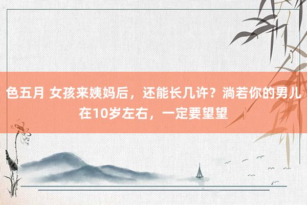 色五月 女孩来姨妈后，还能长几许？淌若你的男儿在10岁左右，一定要望望