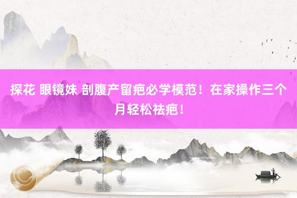 探花 眼镜妹 剖腹产留疤必学模范！在家操作三个月轻松祛疤！