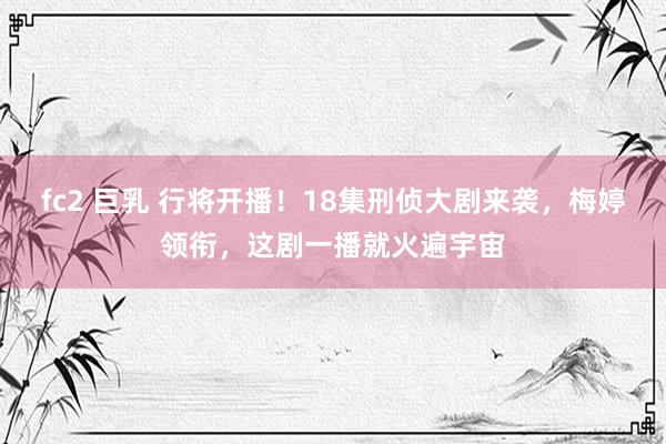fc2 巨乳 行将开播！18集刑侦大剧来袭，梅婷领衔，这剧一播就火遍宇宙