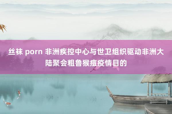 丝袜 porn 非洲疾控中心与世卫组织驱动非洲大陆聚会粗鲁猴痘疫情目的