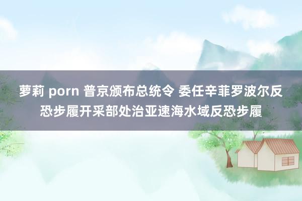 萝莉 porn 普京颁布总统令 委任辛菲罗波尔反恐步履开采部处治亚速海水域反恐步履