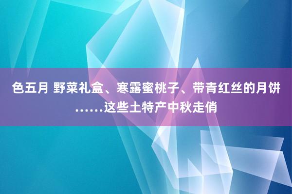 色五月 野菜礼盒、寒露蜜桃子、带青红丝的月饼……这些土特产中秋走俏