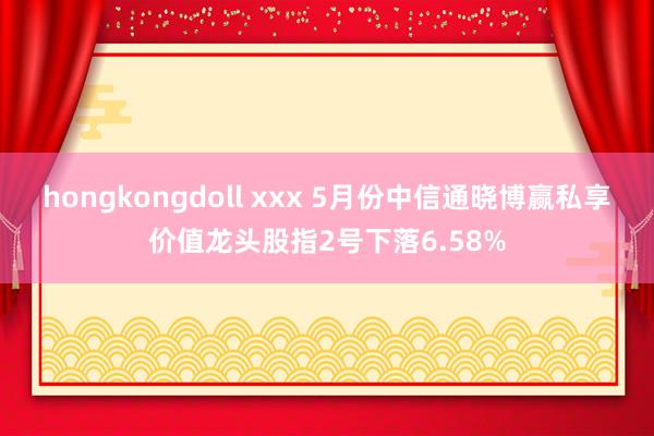 hongkongdoll xxx 5月份中信通晓博赢私享价值龙头股指2号下落6.58%