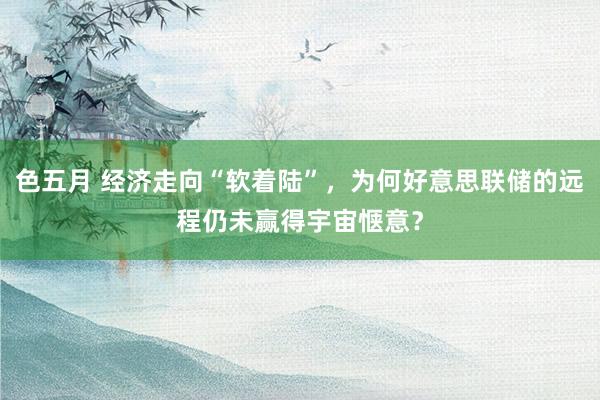 色五月 经济走向“软着陆”，为何好意思联储的远程仍未赢得宇宙惬意？