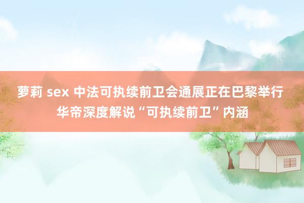 萝莉 sex 中法可执续前卫会通展正在巴黎举行 华帝深度解说“可执续前卫”内涵