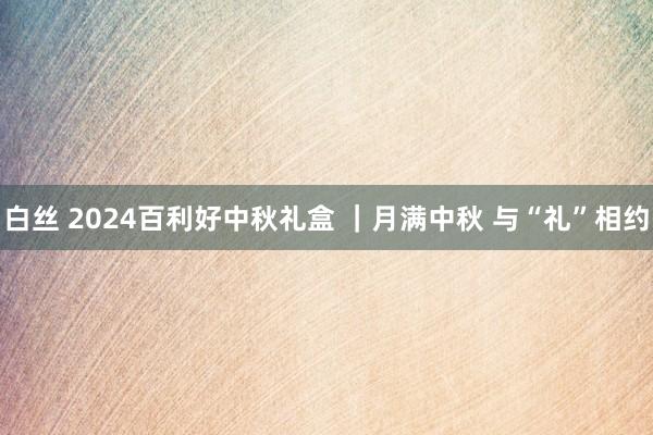 白丝 2024百利好中秋礼盒 ｜月满中秋 与“礼”相约