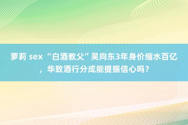 萝莉 sex “白酒教父”吴向东3年身价缩水百亿，华致酒行分成能提振信心吗？
