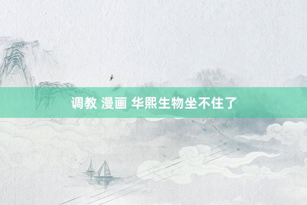 调教 漫画 华熙生物坐不住了
