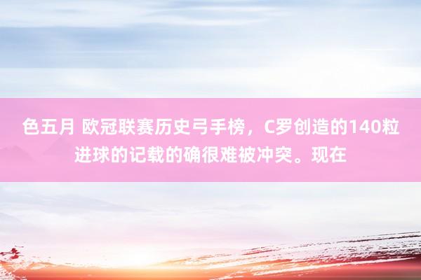 色五月 欧冠联赛历史弓手榜，C罗创造的140粒进球的记载的确很难被冲突。现在
