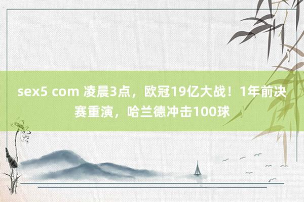 sex5 com 凌晨3点，欧冠19亿大战！1年前决赛重演，哈兰德冲击100球