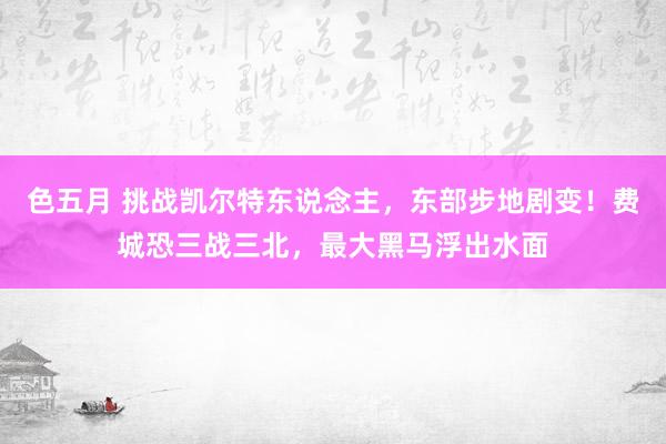 色五月 挑战凯尔特东说念主，东部步地剧变！费城恐三战三北，最大黑马浮出水面