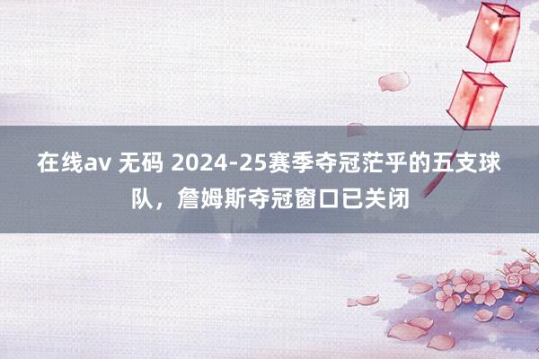 在线av 无码 2024-25赛季夺冠茫乎的五支球队，詹姆斯夺冠窗口已关闭