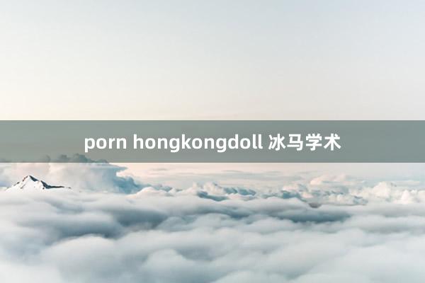 porn hongkongdoll 冰马学术