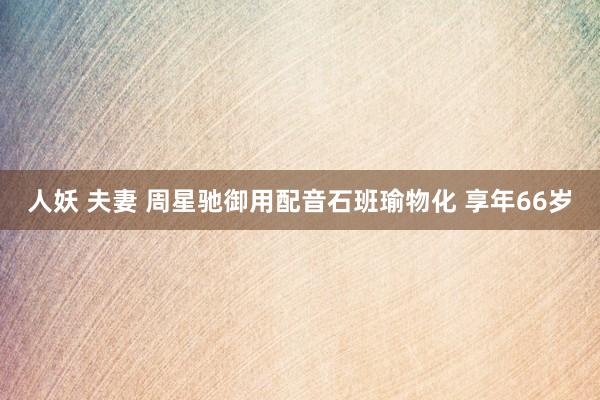 人妖 夫妻 周星驰御用配音石班瑜物化 享年66岁