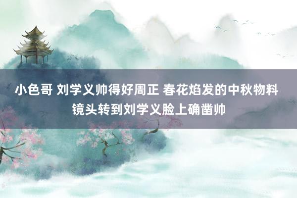小色哥 刘学义帅得好周正 春花焰发的中秋物料 镜头转到刘学义脸上确凿帅