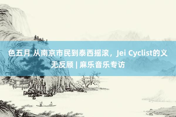 色五月 从南京市民到泰西摇滚，Jei Cyclist的义无反顾 | 麻乐音乐专访