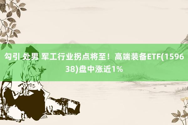 勾引 处男 军工行业拐点将至！高端装备ETF(159638)盘中涨近1%