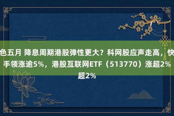 色五月 降息周期港股弹性更大？科网股应声走高，快手领涨逾5%，港股互联网ETF（513770）涨超2%