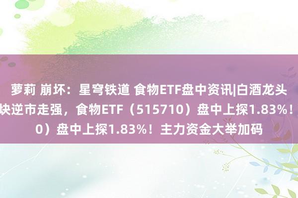 萝莉 崩坏：星穹铁道 食物ETF盘中资讯|白酒龙头发力上攻，吃喝板块逆市走强，食物ETF（515710）盘中上探1.83%！主力资金大举加码
