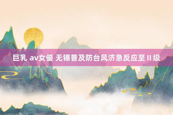 巨乳 av女優 无锡普及防台风济急反应至Ⅱ级