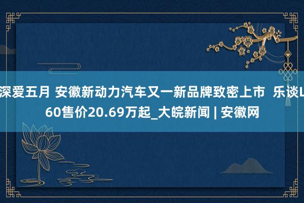 深爱五月 安徽新动力汽车又一新品牌致密上市  乐谈L60售价20.69万起_大皖新闻 | 安徽网