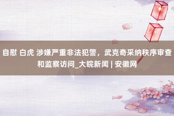 自慰 白虎 涉嫌严重非法犯警，武克奇采纳秩序审查和监察访问_大皖新闻 | 安徽网