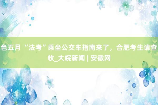 色五月 “法考”乘坐公交车指南来了，合肥考生请查收_大皖新闻 | 安徽网