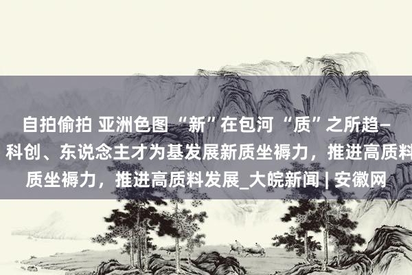 自拍偷拍 亚洲色图 “新”在包河 “质”之所趋——合肥市包河区以产业、科创、东说念主才为基发展新质坐褥力，推进高质料发展_大皖新闻 | 安徽网