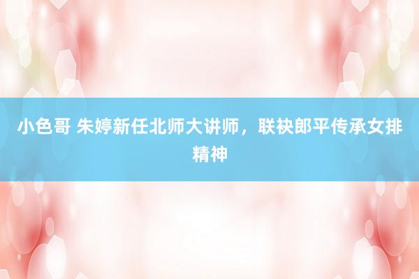 小色哥 朱婷新任北师大讲师，联袂郎平传承女排精神
