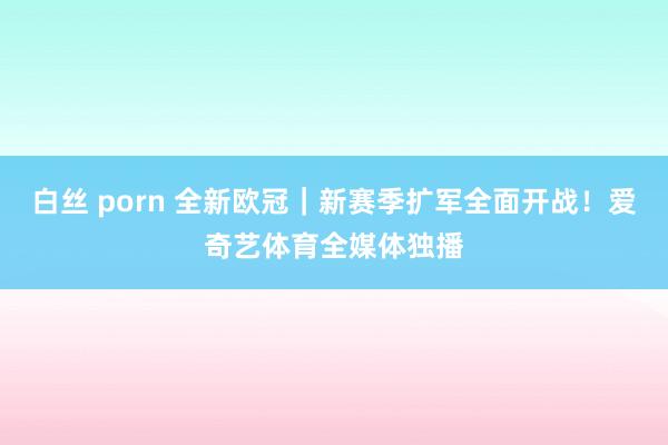 白丝 porn 全新欧冠｜新赛季扩军全面开战！爱奇艺体育全媒体独播