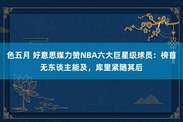 色五月 好意思媒力赞NBA六大巨星级球员：榜首无东谈主能及，库里紧随其后
