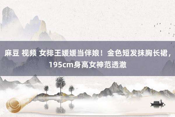 麻豆 视频 女排王媛媛当伴娘！金色短发抹胸长裙，195cm身高女神范透澈
