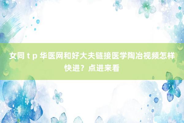女同 t p 华医网和好大夫链接医学陶冶视频怎样快进？点进来看