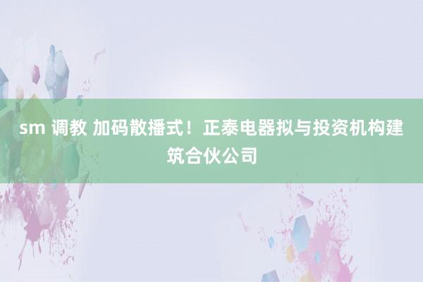 sm 调教 加码散播式！正泰电器拟与投资机构建筑合伙公司